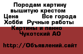 Породам картину вышитую крестом › Цена ­ 8 000 - Все города Хобби. Ручные работы » Картины и панно   . Чукотский АО